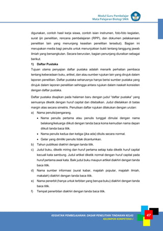 LISTRIK untuk SMP
KEGIATAN PEMBELAJARAN: DASAR PENELITIAN TINDAKAN KELAS
KELOMPOK KOMPETENSI J
Modul Guru Pembelajar
Mata Pelajaran Biologi SMA
47
digunakan, contoh hasil kerja siswa, contoh isian instrumen, foto-foto kegiatan,
surat ijin penelitian, rencana pembelajaran (RPP), dan dokumen pelaksanaan
penelitian lain yang menunjang keaslian penelitian tersebut). Bagian ini
merupakan media bagi penulis untuk menunjukkan bukti tentang tanggung jawab
ilmiah yang bersangkutan. Secara berurutan, bagian penunjang diuraikan sebagai
berikut.
1) Daftar Pustaka
Tujuan utama penyajian daftar pustaka adalah menarik perhatian pembaca
tentang keberadaan buku, artikel, dan atau sumber rujukan lain yang dirujuk dalam
laporan penelitian. Daftar pustaka seharusnya hanya berisi sumber pustaka yang
dirujuk dalam laporan penelitian sehingga antara rujukan dalam naskah konsisten
dengan daftar pustaka.
Daftar pustaka disajikan pada halaman baru dengan judul “daftar pustaka” yang
semuanya diketik dengan huruf capital dan ditebalkan. Judul diletakkan di batas
margin atas secara simetris. Penulisan daftar rujukan dilakukan dengan urutan:
a) Nama penulis/pengarang.
 Nama penulis pertama atau penulis tunggal dimulai dengan nama
belakang/keluarga diikuti dengan tanda baca koma kemudian nama depan
diikuti tanda baca titik.
 Nama penulis kedua dan ketiga (jika ada) ditulis secara normal.
 Gelar yang dimiliki penulis tidak dicantumkan.
b) Tahun publikasi diakhiri dengan tanda titik.
c) Judul buku, diketik miring dan huruf pertama setiap kata diketik huruf capital
kecuali kata sambung. Judul artikel diketik normal dengan huruf capital pada
huruf pertama awal kata. Baik judul buku maupun artikel diakhiri dengan tanda
baca titik.
d) Nama sumber informasi (surat kabar, majalah popular, majalah ilmiah,
makalah) diakhiri dengan tanda baca titik.
e) Nama penerbit (hanya untuk terbitan yang berupa buku) diakhiri dengan tanda
baca titik.
f) Tempat penerbitan diakhiri dengan tanda baca titik.
 