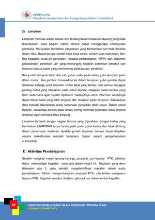 PPPPTK IPA
Direktorat Jenderal Guru dan Tenaga Kependidikan - Kemdikbud
KEGIATAN PEMBELAJARAN: DASAR PENELITIAN TINDAKAN KELAS
KELOMPOK KOMPETENSI J
48
2) Lampiran
Lampiran memuat uraian secara rinci tentang dokumentasi pendukung yang tidak
disampaikan pada bagian utama karena dapat mengganggu kontinyuitas
pembaca. Merupakan tambahan penjelasan yang bermanfaat dan tidak dibahas
dalam teks. Dapat berupa contoh hasil kerja siswa, contoh isian instrumen, foto-
foto kegiatan, surat ijin penelitian, rencana pembelajaran (RPP), dan dokumen
pelaksanaan penelitian lain yang menunjang keaslian penelitian tersebut dan
memuat semua aspek yang mendukung pelaksanaan penelitian.
Bila jumlah lampiran lebih dari satu judul, maka pada setiap judul lampiran perlu
diberi nomor. Jika gambar dimasukkan ke dalam lampiran, judul gambar dapat
dituliskan sebagai judul lampiran. Untuk tabel yang terlalu rumit namun dianggap
penting, tabel yang diletakkan pada tubuh laporan disajikan dalam bentuk yang
lebih sederhana agar mudah dipahami. Selanjutnya untuk informasi selebihnya
dapat dibuat tabel yang lebih lengkap dan disajikan pada lampiran. Adakalanya
data mentah dilampirkan untuk keperluan penelitian lebih lanjut. Dalam tubuh
laporan, sebaiknya penulis tidak terlalu sering meminta pembaca untuk melihat
lampiran agar pembaca tidak bingung.
Lampiran terpisah dengan bagian lainnya yang dipisahkan dengan kertas yang
bertuliskan LAMPIRAN tanpa tanda petik pada pusat kertas dan tidak dihitung
dalam penomoran halaman. Apabila jumlah lampiran banyak dapat disajikan
secara berkelompok menjadi beberapa bagian seperti pengelompokan
sub/subbab.
D. Aktivitas Pembelajaran
Setelah mengkaji materi tentang konsep, proposal, dan laporan PTK, silahkan
Anda mempelajari kegiatan yang ada dalam modul ini. Kegiatan yang akan
dilakukan ada 3, yaitu berlatih mengidentifikasi masalah dalam suatu
pembelajaran, latihan mengembangkan proposal PTK, dan latihan menyusun
laporan PTK. Kegiatan tersebut disajikan petunjuknya dalam lembar kegiatan.
 