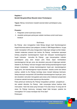 LISTRIK untuk SMP
KEGIATAN PEMBELAJARAN: DASAR PENELITIAN TINDAKAN KELAS
KELOMPOK KOMPETENSI J
Modul Guru Pembelajar
Mata Pelajaran Biologi SMA
49
Kegiatan 1
Berlatih Mengidentifikasi Masalah dalam Pembelajaran
Tujuan: Mampu menentukan masalah esensial dalam pembelajaran yang
dilakukan
Prosedur:
1. Pelajarilah contoh studi kasus berikut.
2. Jawablah pertanyaan-pertanyaan setelah membaca contoh studi kasus
tersebut!
Studi kasus
Ibu Pelangi akan mengajarkan mater Biologi dengan topik Keanekaragaman
Hayati Indonesia selama 3 jam pelajaran, di kelas X SMA Negara Makmur. Ia juga
sudah menyiapkan LKS yang menggunakan lingkungan sebagai sumber belajar.
.Setelah melakukan presensi dan berdoa, Bu Pelangi memberikan apersepsi
tentang pengertian keanekaragaman hayati dan kekayaan keanekaragaman
hayati Indonesia kemudian Bu Pelangi juga menyampaikan indikator
pembelajaran yang akan dicapai yaitu Siswa dapat membedakan
keanekaragaman hati gen, jenis, dan ekosistem yang ada di lingkungan sekolah.
Setelah itu, Bu Pelangi memulai mengajar materi tentang keanekaragaman hayati
dengan menjelaskan konsep keanekaragaman hayati gen, keanekaragaman
hayati jenis, dan keanekaragaman hayati ekosistem beserta contoh dan latihan
soalnya. setelah itu Bu Pelangi membagi siswa menjadi beberapa kelompok.
Setiap kelompok memperoleh LKS identifikasi keanekaragaman hayati gen, jenis,
dan ekosistem, kemudian menugaskan para siswa untuk melakukan pengamatan
di halaman sekolah kemudian laporannya dikumpulkan
Pada pertemuan berikutnya Bu Pelangi mengadakan penilaian pengetahuan ,
dan setelah dikoreksi, Bu Pelangi tidak menyangka bahwa hasilnya tidak
memuaskan. Hasil nilai siswa yang mencapai 75 ke atas hanya 15 orang dari 40
siswa. Bu Pelangi merenung, mengapa target tidak tercapai, padahal dia
menargetkan 75 % siswa mendapat nilai 75 ke atas?
Pertanyaan:
 