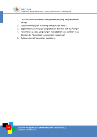 PPPPTK IPA
Direktorat Jenderal Guru dan Tenaga Kependidikan - Kemdikbud
KEGIATAN PEMBELAJARAN: DASAR PENELITIAN TINDAKAN KELAS
KELOMPOK KOMPETENSI J
50
1. Lakukan identifikasi masalah pada pembelajaran yang disajikan oleh ibu
Pelangi
2. Masalah Pembelajaran bu Pelangi termasuk area mana ?
3. Bagaimana urutan mengajar yang sebaiknya dilakukan oleh ibu Pelangi?
4. Faktor faktor apa saja yang mungkin menyebabkan hasil penilaian yang
dilakukan ibu Pelangi tidak sesuai dengan harapannya?
5. Tuliskan alternatif pemecahan masalahnya
 