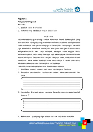 LISTRIK untuk SMP
KEGIATAN PEMBELAJARAN: DASAR PENELITIAN TINDAKAN KELAS
KELOMPOK KOMPETENSI J
Modul Guru Pembelajar
Mata Pelajaran Biologi SMA
51
Kegiatan 2
Penyusunan Proposal
Prosedur
1. Bacalah kasus di bawah ini.
2. Isi format yang ada sesuai dengan bacaan tadi.
Studi kasus
Pak Umar seorang guru Biologi setelah melakukan refleksi pembelajaran yang
telah dilakukan sepanjang jadi guru akhirnya menemukan bahwa sebagian besar
siswa dikelasnya tidak pernah mengajukan pertanyaan. Disamping itu Pa Umar
juga menemukan fenomena bahwa pada saat guru menugaskan siswa untuk
mengkomunikasikan hasil kerja kelompok, sebagian siswa enggan untuk
melakukannya dan hanya saling menunjuk saja. Akhirnya pak Umar memberikan
angket pertanyaan yang berkaitan dengan “mengapa siswa jarang memberikan
pertanyaan serta alasan“ mengapa tidak berani tampil di depan kelas untuk
melakukan presentasi hasil pembelajaran kelompoknya”
Jawablah pertanyaan yang berkaitan dengan kasus tersebut
1. Identifikasi masalah masalah pada kasus pembelajaran Pak Umar
2. Rumuskan permasalahan berdasarkan masalah kasus pembelajaran Pak
Umar :
3. Kemukakan 4 (empat) alasan mengapa Bapak/Ibu mempermasalahkan hal
tersebut ?
4. Kemukakan Tujuan yang ingin dicapai dari PTK yang akan dilakukan
..........................................................................................................................
..........................................................................................................................
..........................................................................................................................
..........................................................................................................................
..........................................................
1........................................................................................................................
2........................................................................................................................
3........................................................................................................................
4........................................................................................................................
...................................................................
 