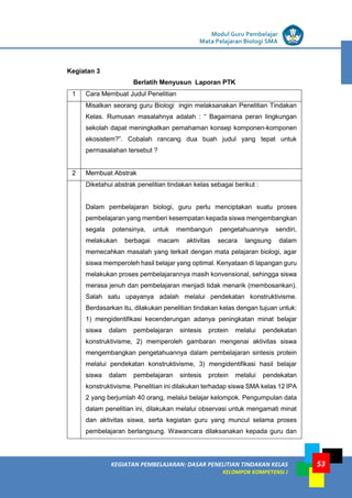 LISTRIK untuk SMP
KEGIATAN PEMBELAJARAN: DASAR PENELITIAN TINDAKAN KELAS
KELOMPOK KOMPETENSI J
Modul Guru Pembelajar
Mata Pelajaran Biologi SMA
53
Kegiatan 3
Berlatih Menyusun Laporan PTK
1 Cara Membuat Judul Penelitian
Misalkan seorang guru Biologi ingin melaksanakan Penelitian Tindakan
Kelas. Rumusan masalahnya adalah : “ Bagaimana peran lingkungan
sekolah dapat meningkatkan pemahaman konsep komponen-komponen
ekosistem?”. Cobalah rancang dua buah judul yang tepat untuk
permasalahan tersebut ?
2 Membuat Abstrak
Diketahui abstrak penelitian tindakan kelas sebagai berikut :
Dalam pembelajaran biologi, guru perlu menciptakan suatu proses
pembelajaran yang memberi kesempatan kepada siswa mengembangkan
segala potensinya, untuk membangun pengetahuannya sendiri,
melakukan berbagai macam aktivitas secara langsung dalam
memecahkan masalah yang terkait dengan mata pelajaran biologi, agar
siswa memperoleh hasil belajar yang optimal. Kenyataan di lapangan guru
melakukan proses pembelajarannya masih konvensional, sehingga siswa
merasa jenuh dan pembelajaran menjadi tidak menarik (membosankan).
Salah satu upayanya adalah melalui pendekatan konstruktivisme.
Berdasarkan itu, dilakukan penelitian tindakan kelas dengan tujuan untuk:
1) mengidentifikasi kecenderungan adanya peningkatan minat belajar
siswa dalam pembelajaran sintesis protein melalui pendekatan
konstruktivisme, 2) memperoleh gambaran mengenai aktivitas siswa
mengembangkan pengetahuannya dalam pembelajaran sintesis protein
melalui pendekatan konstruktivisme, 3) mengidentifikasi hasil belajar
siswa dalam pembelajaran sintesis protein melalui pendekatan
konstruktivisme. Penelitian ini dilakukan terhadap siswa SMA kelas 12 IPA
2 yang berjumlah 40 orang, melalui belajar kelompok. Pengumpulan data
dalam penelitian ini, dilakukan melalui observasi untuk mengamati minat
dan aktivitas siswa, serta kegiatan guru yang muncul selama proses
pembelajaran berlangsung. Wawancara dilaksanakan kepada guru dan
 