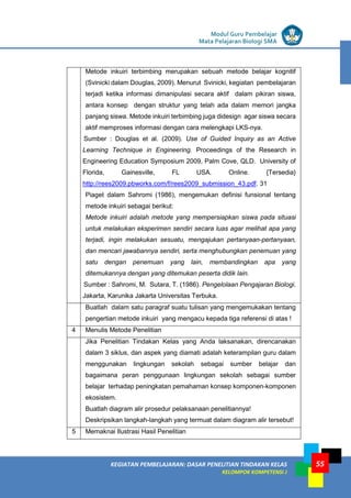 LISTRIK untuk SMP
KEGIATAN PEMBELAJARAN: DASAR PENELITIAN TINDAKAN KELAS
KELOMPOK KOMPETENSI J
Modul Guru Pembelajar
Mata Pelajaran Biologi SMA
55
Metode inkuiri terbimbing merupakan sebuah metode belajar kognitif
(Svinicki dalam Douglas, 2009). Menurut Svinicki, kegiatan pembelajaran
terjadi ketika informasi dimanipulasi secara aktif dalam pikiran siswa,
antara konsep dengan struktur yang telah ada dalam memori jangka
panjang siswa. Metode inkuiri terbimbing juga didesign agar siswa secara
aktif memproses informasi dengan cara melengkapi LKS-nya.
Sumber : Douglas et al. (2009). Use of Guided Inquiry as an Active
Learning Technique in Engineering. Proceedings of the Research in
Engineering Education Symposium 2009, Palm Cove, QLD. University of
Florida, Gainesville, FL USA. Online. {Tersedia}
http://rees2009.pbworks.com/f/rees2009_submission_43.pdf. 31
Piaget dalam Sahromi (1986), mengemukan definisi funsional tentang
metode inkuiri sebagai berikut:
Metode inkuiri adalah metode yang mempersiapkan siswa pada situasi
untuk melakukan eksperimen sendiri secara luas agar melihat apa yang
terjadi, ingin melakukan sesuatu, mengajukan pertanyaan-pertanyaan,
dan mencari jawabannya sendiri, serta menghubungkan penemuan yang
satu dengan penemuan yang lain, membandingkan apa yang
ditemukannya dengan yang ditemukan peserta didik lain.
Sumber : Sahromi, M. Sutara, T. (1986). Pengelolaan Pengajaran Biologi.
Jakarta, Karunika Jakarta Universitas Terbuka.
Buatlah dalam satu paragraf suatu tulisan yang mengemukakan tentang
pengertian metode inkuiri yang mengacu kepada tiga referensi di atas !
4 Menulis Metode Penelitian
Jika Penelitian Tindakan Kelas yang Anda laksanakan, direncanakan
dalam 3 siklus, dan aspek yang diamati adalah keterampilan guru dalam
menggunakan lingkungan sekolah sebagai sumber belajar dan
bagaimana peran penggunaan lingkungan sekolah sebagai sumber
belajar terhadap peningkatan pemahaman konsep komponen-komponen
ekosistem.
a. Buatlah diagram alir prosedur pelaksanaan penelitiannya!
b. Deskripsikan langkah-langkah yang termuat dalam diagram alir tersebut!
5 Memaknai Ilustrasi Hasil Penelitian
 