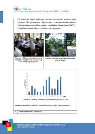 PPPPTK IPA
Direktorat Jenderal Guru dan Tenaga Kependidikan - Kemdikbud
KEGIATAN PEMBELAJARAN: DASAR PENELITIAN TINDAKAN KELAS
KELOMPOK KOMPETENSI J
56
Di bawah ini adalah beberapa foto hasil pengamatan observer pada
kegiatan PTK dengan tema : Penggunaan Lingkungan Sekolah sebagai
Sumber Belajar untuk Meningkatkan Hasil Belajar Siswa Kelas XII IPA 2
Pada Pembelajaran Komponen-Komponen ekosistem.
Gambar 1.3 Siswa berdiskusi tentang
komponen-komponen ekosistem yang
ada di lingkungan sekolah
Gambar 1.4 Lingkungan Sekolah sebagai
sumber belajar
Gambar 3. Distribusi Perolehan Nilai Hasil Belajar pada Siklus I
Berikan interpretasi/ deskripsi/ tafsiran terhadap ketiga gambar tersebut!
6 Pembahasan Hasil Penelitian
 