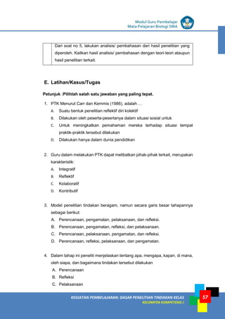 LISTRIK untuk SMP
KEGIATAN PEMBELAJARAN: DASAR PENELITIAN TINDAKAN KELAS
KELOMPOK KOMPETENSI J
Modul Guru Pembelajar
Mata Pelajaran Biologi SMA
57
Dari soal no 5, lakukan analisis/ pembahasan dari hasil penelitian yang
diperoleh. Kaitkan hasil analisis/ pembahasan dengan teori-teori ataupun
hasil penelitian terkait.
E. Latihan/Kasus/Tugas
Petunjuk :Pilihlah salah satu jawaban yang paling tepat.
1. PTK Menurut Carr dan Kemmis (1986), adalah …
A. Suatu bentuk penelitian reflektif diri kolektif
B. Dilakukan oleh peserta-pesertanya dalam situasi sosial untuk
C. Untuk meningkatkan pemahaman mereka terhadap situasi tempat
praktik-praktik tersebut dilakukan
D. Dilakukan hanya dalam dunia pendidikan
2. Guru dalam melakukan PTK dapat melibatkan pihak-pihak terkait, merupakan
karakteristik:
A. Integratif
B. Reflektif
C. Kolaboratif
D. Kontributif
3. Model penelitian tindakan beragam, namun secara garis besar tahapannya
sebagai berikut:
A. Perencanaan, pengamatan, pelaksanaan, dan refleksi.
B. Perencanaan, pengamatan, refleksi, dan pelaksanaan.
C. Perencanaan, pelaksanaan, pengamatan, dan refleksi.
D. Perencanaan, refleksi, pelaksanaan, dan pengamatan.
4. Dalam tahap ini peneliti menjelaskan tentang apa, mengapa, kapan, di mana,
oleh siapa, dan bagaimana tindakan tersebut dilakukan
A. Perencanaan
B. Refleksi
C. Pelaksanaan
 