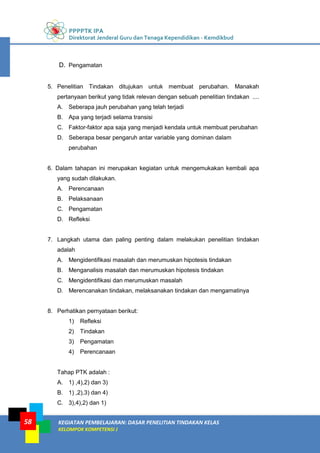 PPPPTK IPA
Direktorat Jenderal Guru dan Tenaga Kependidikan - Kemdikbud
KEGIATAN PEMBELAJARAN: DASAR PENELITIAN TINDAKAN KELAS
KELOMPOK KOMPETENSI J
58
D. Pengamatan
5. Penelitian Tindakan ditujukan untuk membuat perubahan. Manakah
pertanyaan berikut yang tidak relevan dengan sebuah penelitian tindakan ....
A. Seberapa jauh perubahan yang telah terjadi
B. Apa yang terjadi selama transisi
C. Faktor-faktor apa saja yang menjadi kendala untuk membuat perubahan
D. Seberapa besar pengaruh antar variable yang dominan dalam
perubahan
6. Dalam tahapan ini merupakan kegiatan untuk mengemukakan kembali apa
yang sudah dilakukan.
A. Perencanaan
B. Pelaksanaan
C. Pengamatan
D. Refleksi
7. Langkah utama dan paling penting dalam melakukan penelitian tindakan
adalah
A. Mengidentifikasi masalah dan merumuskan hipotesis tindakan
B. Menganalisis masalah dan merumuskan hipotesis tindakan
C. Mengidentifikasi dan merumuskan masalah
D. Merencanakan tindakan, melaksanakan tindakan dan mengamatinya
8. Perhatikan pernyataan berikut:
1) Refleksi
2) Tindakan
3) Pengamatan
4) Perencanaan
Tahap PTK adalah :
A. 1) ,4),2) dan 3)
B. 1) ,2),3) dan 4)
C. 3),4),2) dan 1)
 