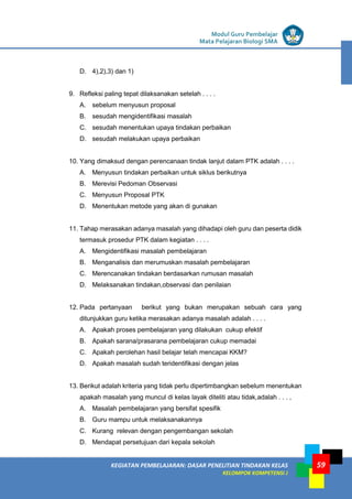 LISTRIK untuk SMP
KEGIATAN PEMBELAJARAN: DASAR PENELITIAN TINDAKAN KELAS
KELOMPOK KOMPETENSI J
Modul Guru Pembelajar
Mata Pelajaran Biologi SMA
59
D. 4),2),3) dan 1)
9. Refleksi paling tepat dilaksanakan setelah . . . .
A. sebelum menyusun proposal
B. sesudah mengidentifikasi masalah
C. sesudah menentukan upaya tindakan perbaikan
D. sesudah melakukan upaya perbaikan
10. Yang dimaksud dengan perencanaan tindak lanjut dalam PTK adalah . . . .
A. Menyusun tindakan perbaikan untuk siklus berikutnya
B. Merevisi Pedoman Observasi
C. Menyusun Proposal PTK
D. Menentukan metode yang akan di gunakan
11. Tahap merasakan adanya masalah yang dihadapi oleh guru dan peserta didik
termasuk prosedur PTK dalam kegiatan . . . .
A. Mengidentifikasi masalah pembelajaran
B. Menganalisis dan merumuskan masalah pembelajaran
C. Merencanakan tindakan berdasarkan rumusan masalah
D. Melaksanakan tindakan,observasi dan penilaian
12. Pada pertanyaan berikut yang bukan merupakan sebuah cara yang
ditunjukkan guru ketika merasakan adanya masalah adalah . . . .
A. Apakah proses pembelajaran yang dilakukan cukup efektif
B. Apakah sarana/prasarana pembelajaran cukup memadai
C. Apakah perolehan hasil belajar telah mencapai KKM?
D. Apakah masalah sudah teridentifikasi dengan jelas
13. Berikut adalah kriteria yang tidak perlu dipertimbangkan sebelum menentukan
apakah masalah yang muncul di kelas layak diteliti atau tidak,adalah . . . ,
A. Masalah pembelajaran yang bersifat spesifik
B. Guru mampu untuk melaksanakannya
C. Kurang relevan dengan pengembangan sekolah
D. Mendapat persetujuan dari kepala sekolah
 