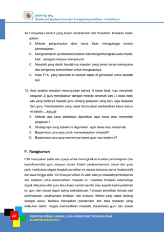 PPPPTK IPA
Direktorat Jenderal Guru dan Tenaga Kependidikan - Kemdikbud
KEGIATAN PEMBELAJARAN: DASAR PENELITIAN TINDAKAN KELAS
KELOMPOK KOMPETENSI J
60
14. Pernyataan berikut yang bukan karakteristik dari Penelitian Tindakan Kelas
adalah
A. Metode pengumpulan data harus tidak mengganggu proses
pembelajaran.
B. Mengutamakan pendekatan tindakan dan mengembangkan suatu model,
baik sebagian maupun menyeluruh.
C. Masalah yang dipilih hendaknya masalah yang benar-benar merisaukan
dan pengawas berkomitmen untuk mengatasinya.
D. Hasil PTK yang diperoleh di sekolah dapat di generalisir untuk sekolah
lain
15. Hasil analisis masalah menunjukkan bahwa 1) siswa tidak mau menyimak
pelajaran 2) guru menjelaskan dengan metode ceramah dan 3) siswa tidak
ada yang bertanya kepada guru tentang pelajaran yang baru saja disajikan
oleh guru. Permasalahan yang dapat dirumuskan berdasarkan kasus kasus
ini adalah....,kecuali
A. Metode apa yang sebaiknya digunakan agar siswa mau menyimak
pelajaran ?
B. Strategi apa yang sebaiknya digunakan agar siswa mau menyimak
C. Bagaimana cara saya untuk meneyelesaikan masalah?
D. Bagaimana cara saya memotivasi siswa agar mau bertanya?
F. Rangkuman
PTK merupakan salah satu upaya untuk meningkatkan kualitas pembelajaran dan
keprofesionalan guru maupun dosen. Dalam pelaksanaannya dosen dan guru
perlu melakukan segala langkah penelitian ini secara bersama-sama (kolaboratif)
dari awal hingga akhir. Ciri khas penelitian ini ialah adanya masalah pembelajaran
dan tindakan untuk memecahkan masalah ini. Penelitian tindakan sebenarnya
dapat dilakukan oleh guru atau dosen sendiri-sendiri atau seperti dalam pelatihan
ini, guru dan dosen dapat saling berkolaborasi. Tahapan penelitian dimulai dari
perencanaan, pelaksanaan tindakan dan evaluasi refleksi yang dapat diulang
sebagai siklus. Refleksi merupakan pemaknaan dari hasil tindakan yang
dilakukan dalam rangka memecahkan masalah. Disarankan guru dan dosen
 