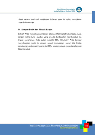LISTRIK untuk SMP
KEGIATAN PEMBELAJARAN: DASAR PENELITIAN TINDAKAN KELAS
KELOMPOK KOMPETENSI J
Modul Guru Pembelajar
Mata Pelajaran Biologi SMA
61
dapat secara kolaboratif melakukan tindakan kelas ini untuk peningkatan
keprofesionalannya.
G. Umpan Balik dan Tindak Lanjut
Setelah Anda menyelesaikan latihan, silahkan lihat tingkat keberhasilan Anda
dengan melihat kunci jawaban yang tersedia. Berdasarkan hasil tersebut, jika
tingkat pemahaman Anda sudah melebihi 80%, SELAMAT Anda berhasil
menyelesaikan modul ini dengan sangat memuaskan, namun jika tingkat
pemahaman Anda masih kurang dari 80%, sebaiknya Anda mengulang kembali
Materi tersebut.
 