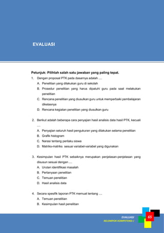 EVALUASI
KELOMPOK KOMPETENSI J
65
Petunjuk: Pilihlah salah satu jawaban yang paling tepat.
1. Dengan proposal PTK pada dasarnya adalah ....
A. Penelitian yang dilakukan guru di sekolah
B. Prosedur penelitian yang harus dipatuhi guru pada saat melakukan
penelitian
C. Rencana penelitian yang diusulkan guru untuk memperbaiki pembelajaran
dikelasnya
D. Rencana kegiatan penelitian yang diusulkan guru
2. Berikut adalah beberapa cara penyajian hasil analisis data hasil PTK, kecuali
....
A. Penyajian seluruh hasil pengukuran yang dilakukan selama penelitian
B. Grafik histogram
C. Narasi tentang perilaku siswa
D. Matriks-matriks sesuai variabel-variabel yang digunakan
3. Kesimpulan hasil PTK sebaiknya merupakan penjelasan-penjelasan yang
disusun sesuai dengan ....
A. Urutan identifikasi masalah
B. Pertanyaan penelitian
C. Temuan penelitian
D. Hasil analisis data
4. Secara spesifik laporan PTK memuat tentang ....
A. Temuan penelitian
B. Kesimpulan hasil penelitian
EVALUASI
 