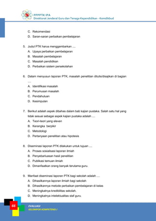 PPPPTK IPA
Direktorat Jenderal Guru dan Tenaga Kependidikan - Kemdikbud
EVALUASI
KELOMPOK KOMPETENSI J
66
C. Rekomendasi
D. Saran-saran perbaikan pembelajaran
5. Judul PTK harus menggambarkan ....
A. Upaya perbaikan pembelajaran
B. Masalah pembelajaran
C. Masalah pendidikan
D. Perbaikan sistem persekolahan
6. Dalam menyusun laporan PTK, masalah penelitian ditulis/disajikan di bagian
....
A. Identifikasi masalah
B. Perumusan masalah
C. Pendahuluan
D. Kesimpulan
7. Berikut adalah aspek dibahas dalam bab kajian pustaka. Salah satu hal yang
tidak sesuai sebagai aspek kajian pustaka adalah ....
A. Teori-teori yang eleven
B. Kerangka berpikir
C. Metodologi
D. Pertanyaan penelitian atau hipotesis
8. Diseminasi laporan PTK dilakukan untuk tujuan ....
A. Proses sosialisasi laporan ilmiah
B. Penyebarluasan hasil penelitian
C. Publikasi temuan ilmiah
D. Dimanfaatkan orang banyak terutama guru.
9. Manfaat diseminasi laporan PTK bagi sekolah adalah ....
A. Dihasilkannya laporan ilmiah bagi sekolah
B. Dihasilkannya metode perbaikan pembelajaran di kelas
C. Meningkatnya kredibilitas sekolah.
D. Meningkatnya intelektualitas staf guru.
 