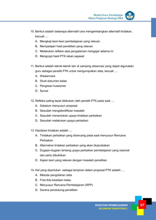 LISTRIK untuk SMP
KEGIATAN PEMBELAJARAN
KELOMPOK KOMPETENSI J
Modul Guru Pembelajar
Mata Pelajaran Biologi SMA
67
10. Berikut adalah beberapa alternatif cara mengembangkan alternatif tindakan,
kecuali ....
A. Mengkaji teori-teori pembelajaran yang relevan
B. Mempelajari hasil penelitian yang relevan
C. Melakukan refleksi atas pengalaman mengajar selama ini
D. Mengcopi hasil PTK rekan sejawat
11. Berikut adalah teknik-teknik lain di samping observasi yang dapat digunakan
guru sebagai peneliti PTK untuk mengumpulkan data, kecuali ....
A. Wawancara
B. Studi dokumen kelas
C. Pengisian kuesioner
D. Survai
12. Refleksi paling tepat dilakukan oleh peneliti PTK pada saat ....
A. Sebelum menyusun proposal
B. Sesudah mengidentifikasi masalah
C. Sesudah menentukan upaya tindakan perbaikan
D. Sesudah melakukan upaya perbaikan
13. Hipotesis tindakan adalah ....
A. Tindakan perbaikan yang dirancang pada saat menyusun Rencana
Perbaikan
B. Alternative tindakan perbaikan yang akan diujicobakan
C. Dugaan-dugaan tentang upaya perbaikan pembelajaran yang rasional
dan perlu dibuktikan
D. Kajian teori yang relevan dengan masalah penelitian
14. Hal yang diperlukan sebagai lampiran dalam proposal PTK adalah ....
A. Metode pengolahan data
B. Foto-foto keadaan kelas
C. Menyusun Rencana Pembelajaran (RPP)
D. Sarana pendukung penelitian
 