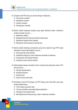 PPPPTK IPA
Direktorat Jenderal Guru dan Tenaga Kependidikan - Kemdikbud
EVALUASI
KELOMPOK KOMPETENSI J
68
15. Langkah awal PTK oleh guru dimulai dengan melakukan ....
A. Perumusan masalah
B. Identifikasi masalah
C. Analisis masalah
D. Pembatasan masalah
16. Berikut adalah beberapa langkah yang dapat ditempuh dalam melakukan
analisis masalah, kecuali ....
A. Melakukan refleksi
B. Mengkaji dokumen-dokumen kelas tentang siswa
C. Berdiskusi dengan teman sejawat
D. Melakukan studi banding ke sekolah lain
17. Berikut adalah beberapa persyaratan yang harus dipenuhi agar PTK dapat
diterapkan secara kelembagaan, kecuali ....
A. Dukungan dari pihak sekolah
B. Kebebasan bagi guru untuk melakukan penelitian di kelasnya
C. Pengawasan dari Kepala Sekolah
D. Kerjasama antar personil sekolah
18. Dibandingkan dengan penelitian formal, sampel yang digunakan dalam PTK
termasuk jenis ....
A. Sampel representative
B. Sampel purposive
C. Sampel acak
D. Kasus khusus yaitu kelas
19. Perbedaan antara PTK dengan non-PTK ditinjau dari hasil akhir yang ingin
dicapai terletak pada ....
A. Teori belajar yang akan diuji
B. Temuan penelitian yang dapat digeneralisasikan
C. Perbaikan hasil belajar siswa
D. Meningkatnya kemampuan guru dalam melakukan penelitian
 