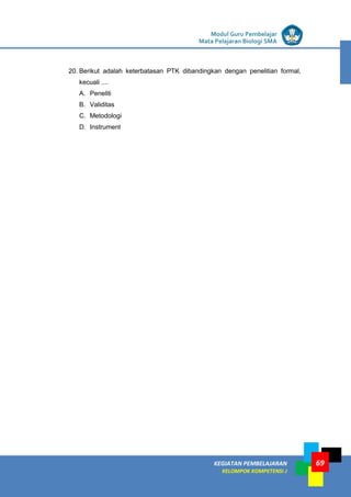 LISTRIK untuk SMP
KEGIATAN PEMBELAJARAN
KELOMPOK KOMPETENSI J
Modul Guru Pembelajar
Mata Pelajaran Biologi SMA
69
20. Berikut adalah keterbatasan PTK dibandingkan dengan penelitian formal,
kecuali ....
A. Peneliti
B. Validitas
C. Metodologi
D. Instrument
 
