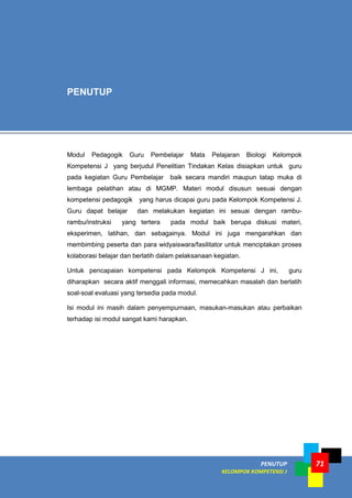 PENUTUP
KELOMPOK KOMPETENSI J
71
Modul Pedagogik Guru Pembelajar Mata Pelajaran Biologi Kelompok
Kompetensi J yang berjudul Penelitian Tindakan Kelas disiapkan untuk guru
pada kegiatan Guru Pembelajar baik secara mandiri maupun tatap muka di
lembaga pelatihan atau di MGMP. Materi modul disusun sesuai dengan
kompetensi pedagogik yang harus dicapai guru pada Kelompok Kompetensi J.
Guru dapat belajar dan melakukan kegiatan ini sesuai dengan rambu-
rambu/instruksi yang tertera pada modul baik berupa diskusi materi,
eksperimen, latihan, dan sebagainya. Modul ini juga mengarahkan dan
membimbing peserta dan para widyaiswara/fasilitator untuk menciptakan proses
kolaborasi belajar dan berlatih dalam pelaksanaan kegiatan.
Untuk pencapaian kompetensi pada Kelompok Kompetensi J ini, guru
diharapkan secara aktif menggali informasi, memecahkan masalah dan berlatih
soal-soal evaluasi yang tersedia pada modul.
Isi modul ini masih dalam penyempurnaan, masukan-masukan atau perbaikan
terhadap isi modul sangat kami harapkan.
PENUTUP
 