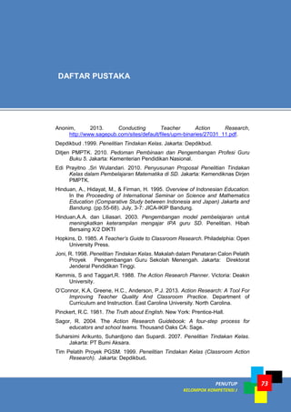 PENUTUP
KELOMPOK KOMPETENSI J
73
Anonim, 2013. Conducting Teacher Action Research,
http://www.sagepub.com/sites/default/files/upm-binaries/27031_11.pdf.
Depdikbud .1999. Penelitian Tindakan Kelas. Jakarta: Depdikbud.
Ditjen PMPTK. 2010. Pedoman Pembinaan dan Pengembangan Profesi Guru
Buku 5. Jakarta: Kementerian Pendidikan Nasional.
Edi Prayitno ,Sri Wulandari. 2010. Penyusunan Proposal Penelitian Tindakan
Kelas dalam Pembelajaran Matematika di SD. Jakarta: Kemendiknas Dirjen
PMPTK.
Hinduan, A., Hidayat, M., & Firman, H. 1995. Overview of Indonesian Education.
In the Proceeding of International Seminar on Science and Mathematics
Education (Comparative Study between Indonesia and Japan) Jakarta and
Bandung. (pp.55-68). July, 3-7: JICA-IKIP Bandung.
Hinduan,A.A. dan Liliasari. 2003. Pengembangan model pembelajaran untuk
meningkatkan keterampilan mengajar IPA guru SD. Penelitian. Hibah
Bersaing X/2 DIKTI
Hopkins, D. 1985. A Teacher’s Guide to Classroom Research. Philadelphia: Open
University Press.
Joni, R. 1998. Penelitian Tindakan Kelas. Makalah dalam Penataran Calon Pelatih
Proyek Pengembangan Guru Sekolah Menengah. Jakarta: Direktorat
Jenderal Pendidikan Tinggi.
Kemmis, S and Taggart,R. 1988. The Action Research Planner. Victoria: Deakin
University.
O’Connor, K.A, Greene, H.C., Anderson, P.J. 2013. Action Research: A Tool For
Improving Teacher Quality And Classroom Practice. Department of
Curriculum and Instruction. East Carolina University. North Carolina.
Pinckert, R.C. 1981. The Truth about English. New York: Prentice-Hall.
Sagor, R. 2004. The Action Research Guidebook: A four-step process for
educators and school teams. Thousand Oaks CA: Sage.
Suharsimi Arikunto, Suhardjono dan Supardi. 2007. Penelitian Tindakan Kelas.
Jakarta: PT Bumi Aksara.
Tim Pelatih Proyek PGSM. 1999. Penelitian Tindakan Kelas (Classroom Action
Research). Jakarta: Depdikbud.
DAFTAR PUSTAKA
 