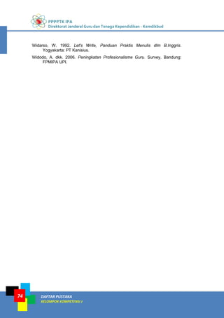 PPPPTK IPA
Direktorat Jenderal Guru dan Tenaga Kependidikan - Kemdikbud
DAFTAR PUSTAKA
KELOMPOK KOMPETENSI J
74
Widarso, W. 1992. Let's Write, Panduan Praktis Menulis dlm B.Inggris.
Yogyakarta: PT Kanisius.
Widodo, A. dkk. 2006. Peningkatan Profesionalisme Guru. Survey. Bandung:
FPMIPA UPI.
 