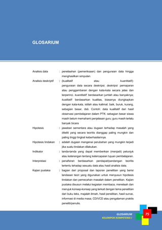 GLOSARIUM
KELOMPOK KOMPETENSI J
75
Analisis data : penelaahan (pemeriksaan) dan penguraian data hingga
menghasilkan simpulan.
Analisis deskriptif : (kualitatif atau kuantitatif):
penguraian data secara deskripsi; deskripsi: pemaparan
atau penggambaran dengan kata-kata secara jelas dan
terperinci. kuantitatif: berdasarkan jumlah atau banyaknya;
kualitatif: berdasarkan kualitas, biasanya diungkapkan
dengan kata-kata, istilah atau kalimat: baik, buruk, kurang,
sebagian besar, dsb. Contoh: data kualitatif dari hasil
observasi pembelajaran dalam PTK: sebagian besar siswa
masih belum memahami penjelasan guru; guru masih terlalu
banyak bicara
Hipotesis : jawaban sementara atau dugaan terhadap masalah yang
diteliti yang secara teoritis dianggap paling mungkin dan
paling tinggi tingkat keberhasilannya.
Hipotesis tindakan : adalah dugaan mengenai perubahan yang mungkin terjadi
jika suatu tindakan dilakukan.
Indikator : tanda-tanda yang dapat memberikan (menjadi) petunjuk
atau keterangan tentang ketercapaian tujuan pembelajaran.
Interpretasi : penafsiran berdasarkan pendapat/pandangan teoritis
tertentu tehadap sesuatu data atau hasil analisis data.
Kajian pustaka : bagian dari proposal dan laporan penelitian yang berisi
landasan teori yang digunakan untuk menyusun hipotesis
tindakan dan pemecahan masalah dalam penelitian. Kajian
pustaka disusun melalui kegiatan membaca, menelaah dan
merujuk konsep-konsep yang terkait dengan tema penelitian
dari buku teks, majalah ilmiah, hasil penelitian, hasil survai,
informasi di media masa, CD/VCD atau pengalaman praktis
peneliti/penulis.
GLOSARIUM
 