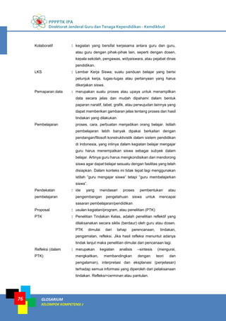 PPPPTK IPA
Direktorat Jenderal Guru dan Tenaga Kependidikan - Kemdikbud
GLOSARIUM
KELOMPOK KOMPETENSI J
76
Kolaboratif : kegiatan yang bersifat kerjasama antara guru dan guru,
atau guru dengan pihak-pihak lain, seperti dengan dosen,
kepala sekolah, pengawas, widyaiswara, atau pejabat dinas
pendidikan.
LKS : Lembar Kerja Siswa; suatu panduan belajar yang berisi
petunjuk kerja, tugas-tugas atau pertanyaan yang harus
dikerjakan siswa.
Pemaparan data : merupakan suatu proses atau upaya untuk menampilkan
data secara jelas dan mudah dipahami dalam bentuk
paparan naratif, tabel, grafik, atau perwujudan lainnya yang
dapat memberikan gambaran jelas tentang proses dan hasil
tindakan yang dilakukan.
Pembelajaran proses, cara, perbuatan menjadikan orang belajar. Istilah
pembelajaran lebih banyak dipakai berkaitan dengan
pendangan/filosofi konstruktivistik dalam sistem pendidikan
di Indonesia, yang intinya dalam kegiatan belajar mengajar
guru harus menempatkan siswa sebagai subyek dalam
belajar. Artinya guru harus mengkondisikan dan mendorong
siswa agar dapat belajar sesuatu dengan fasilitas yang telah
disiapkan. Dalam konteks ini tidak tepat lagi menggunakan
istilah ”guru mengajar siswa” tetapi ”guru membelajarkan
siswa”.
Pendekatan
pembelajaran
: ide yang mendasari proses pembentukan atau
pengembangan pengetahuan siswa untuk mencapai
sasaran pembelajaran/pendidikan
Proposal : usulan kegiatan/program, atau penelitian (PTK)
PTK : Penelitian Tindakan Kelas, adalah penelitian reflektif yang
dilaksanakan secara siklis (berdaur) oleh guru atau dosen.
PTK dimulai dari tahap perencanaan, tindakan,
pengamatan, refleksi. Jika hasil refleksi menuntut adanya
tindak lanjut maka penelitian dimulai dari pencanaan lagi.
Refleksi (dalam
PTK)
: merupakan kegiatan analisis –sintesis (mengurai,
mengkaitkan, membandingkan dengan teori dan
pengalaman), interpretasi dan eksplanasi (penjelasan)
terhadap semua informasi yang diperoleh dari pelaksanaan
tindakan. Refleksi=cerminan atau pantulan.
 