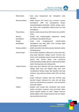 LISTRIK untuk SMP
GLOSARIUM
KELOMPOK KOMPETENSI J
Modul Guru Pembelajar
Mata Pelajaran Biologi SMA
77
Rekomendasi : saran yang menganjurkan dan menguatkan untuk
dilakukan.
Rencana tindakan : adalah tahapan PTK dimana guru menyusun rencana
pembelajaran (RPP dan perangkatnya) dengan
mempertimbangkan pendekatan, metode, strategi, materi,
dan media untuk memperbaiki kualitas proses dan hasil
pembelajaran.
Ruang lingkup : luasnya subyek yang tercakup dalam kajian atau penelitian
(PTK).
Skenario
pembelajaran
: tahapan atau langkah-langkah pelaksanaan strategi
pembelajaran yang dipilih oleh guru.
Strategi
pembelajaran
: usaha untuk mendayagunakan metode-metode
pembelajaran yang telah dipilih untuk mencapai target
pembelajaran secara efektif
Subyek penelitian : adalah siswa dalam satu kelas yang akan diperbaiki kualitas
pembelajarannya.
Sumber belajar : semua bahan (cetak/tulis, softdocument, video, kaset, dsb.)
yang dapat digunakan sebagai sumber informasi atau
sarana untuk mempelejari sesuatu konsep oleh siswa atau
peserta didik. Sumber belajar untuk mendukung
implementasi Bahan Belajar Mandiri ini telah dikemas dalam
bentuk Hardcopy (buku) dan Softcopy (file).
Tugas terstruktur : tugas yang harus dilakukan oleh guru peserta pelatihan
sebagai tindak lanjut dari kegiatan tatap muka untuk
menyelesaikan tahapan belajar agar diperoleh hasil yang
maksimal, yang waktunya dibatasi sekitar 60% dari tatap
muka.
Triangulasi : proses melakukan valiadasi data atau informasi yang
diperoleh dengan melakukan cek, recek, dan cek silang
antara guru peneliti dan guru pengamat untuk memperoleh
kesimpulan objektif.
Validasi : kegiatan untuk menguji atau memberikan bukti empirik
apakah pernyataan keyakinan yang dirumuskan dalam
bentuk hipotesis tindakan itu benar. Validasi instrumen
adalah kegiatan untuk menguji kesesuian alat ukur dengan
apa yang seharusnya diukur.
 