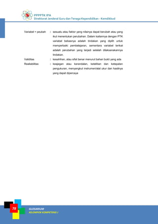 PPPPTK IPA
Direktorat Jenderal Guru dan Tenaga Kependidikan - Kemdikbud
GLOSARIUM
KELOMPOK KOMPETENSI J
78
Variabel = peubah : sesuatu atau faktor yang nilainya dapat berubah atau yang
ikut menentukan perubahan. Dalam kaitannya dengan PTK
variabel bebasnya adalah tindakan yang diplih untuk
memperbaiki pembelajaran, sementara variabel terikat
adalah perubahan yang terjadi setelah dilaksanakannya
tindakan.
Validitas : kesahihan, atau sifat benar menurut bahan bukti yang ada
Realiabilitas : keajegan atau kerandalan, ketelitian dan ketepatan
pengukuran, menyangkut instrumen/alat ukur dan hasilnya
yang dapat dipercaya
 