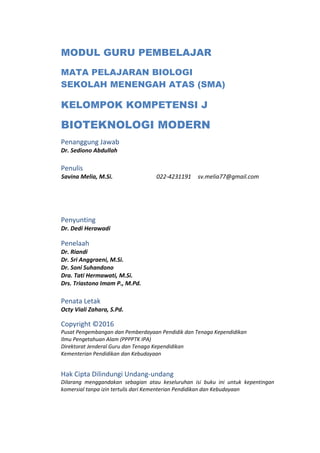 MODUL GURU PEMBELAJAR
MATA PELAJARAN BIOLOGI
SEKOLAH MENENGAH ATAS (SMA)
KELOMPOK KOMPETENSI J
BIOTEKNOLOGI MODERN
Penanggung Jawab
Dr. Sediono Abdullah
Penulis
Savina Melia, M.Si. 022-4231191 sv.melia77@gmail.com
Penyunting
Dr. Dedi Herawadi
Penelaah
Dr. Riandi
Dr. Sri Anggraeni, M.Si.
Dr. Soni Suhandono
Dra. Tati Hermawati, M.Si.
Drs. Triastono Imam P., M.Pd.
Penata Letak
Octy Viali Zahara, S.Pd.
Copyright ©2016
Pusat Pengembangan dan Pemberdayaan Pendidik dan Tenaga Kependidikan
Ilmu Pengetahuan Alam (PPPPTK IPA)
Direktorat Jenderal Guru dan Tenaga Kependidikan
Kementerian Pendidikan dan Kebudayaan
Hak Cipta Dilindungi Undang-undang
Dilarang menggandakan sebagian atau keseluruhan isi buku ini untuk kepentingan
komersial tanpa izin tertulis dari Kementerian Pendidikan dan Kebudayaan
 