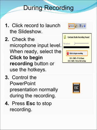 During Recording 1.   Click record to launch the Slideshow. 2.   Check the microphone input level. When ready, select the  Click to begin recording  button or use the hotkeys. 3.   Control the PowerPoint presentation normally during the recording. 4.   Press  Esc  to stop recording. 