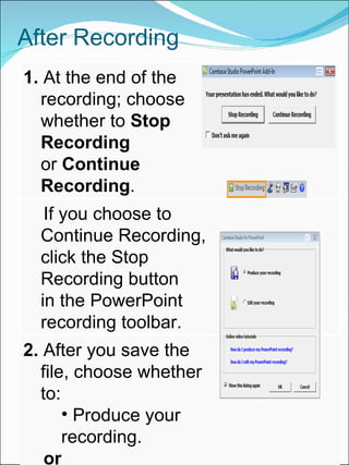 After Recording 1.  At the end of the recording; choose  whether to  Stop Recording   or  Continue Recording . If you choose to Continue Recording,  click the Stop Recording button  in the PowerPoint recording toolbar. 2.  After you save the file, choose whether to: Produce your recording. or Edit your recording before    producing it.   