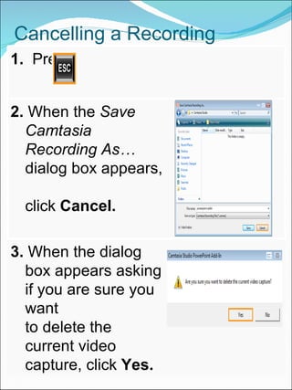 Cancelling a Recording 1.  Press 2.  When the  Save Camtasia Recording As…  dialog box appears,  click  Cancel. 3.  When the dialog box appears asking if you are sure you want  to delete the current video capture, click  Yes. 