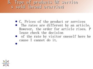 B. Type of products OR service
 s sold (broad overview)


   ●   C. Prices of the product or services
   ●    The rates are different by an article.
       However, the order for article rises. P
       lease check the decision
   ●    of the rate by visitor oneself here be
       cause I cannot do it.
   ●
 