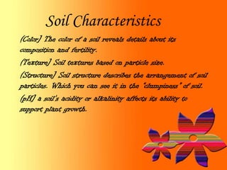 Soil Characteristics
(Color] The color of a soil reveals details about its
composition and fertility.
(Texture] Soil textures based on particle size.
(Structure] Soil structure describes the arrangement of soil
particles. Which you can see it in the “clumpiness” of soil.
(pH] a soil’s acidity or alkalinity affects its ability to
support plant growth.
 