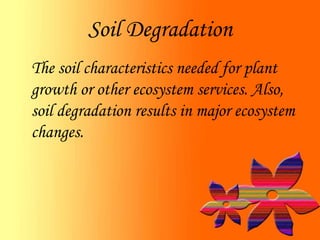 Soil Degradation
The soil characteristics needed for plant
growth or other ecosystem services. Also,
soil degradation results in major ecosystem
changes.
 