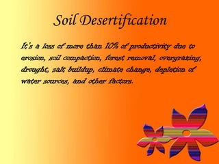 Soil Desertification
It’s a loss of more than 10% of productivity due to
erosion, soil compaction, forest removal, overgrazing,
drought, salt buildup, climate change, depletion of
water sources, and other factors.
 