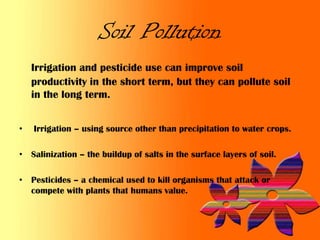 Soil Pollution
    Irrigation and pesticide use can improve soil
    productivity in the short term, but they can pollute soil
    in the long term.


•   Irrigation – using source other than precipitation to water crops.

• Salinization – the buildup of salts in the surface layers of soil.

• Pesticides – a chemical used to kill organisms that attack or
  compete with plants that humans value.
 