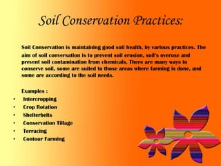 Soil Conservation Practices:
    Soil Conservation is maintaining good soil health, by various practices. The
    aim of soil conversation is to prevent soil erosion, soil’s overuse and
    prevent soil contamination from chemicals. There are many ways to
    conserve soil, some are suited to those areas where farming is done, and
    some are according to the soil needs.

    Examples :
•    Intercropping
•    Crop Rotation
•    Shelterbelts
•    Conservation Tillage
•    Terracing
•    Contour Farming
 
