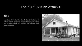 The Ku Klux Klan Attacks
1951
Members of the Ku Klux Klan firebomb the home of
NAACP Florida executive director Harry Tyson Moore
and his wife, Harriet, on Christmas Eve. Both are killed
in the explosion.
 