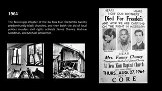1964
The Mississippi chapter of the Ku Klux Klan firebombs twenty
predominantly black churches, and then (with the aid of local
police) murders civil rights activists James Chaney, Andrew
Goodman, and Michael Schwerner.
 