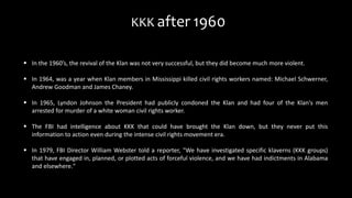 In the 1960’s, the revival of the Klan was not very successful, but they did become much more violent.
 In 1964, was a year when Klan members in Mississippi killed civil rights workers named: Michael Schwerner,
Andrew Goodman and James Chaney.
 In 1965, Lyndon Johnson the President had publicly condoned the Klan and had four of the Klan's men
arrested for murder of a white woman civil rights worker.
 The FBI had intelligence about KKK that could have brought the Klan down, but they never put this
information to action even during the intense civil rights movement era.
 In 1979, FBI Director William Webster told a reporter, "We have investigated specific klaverns (KKK groups)
that have engaged in, planned, or plotted acts of forceful violence, and we have had indictments in Alabama
and elsewhere."
KKK after 1960
 