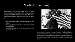Martin Luther King, Jr. did many things to bring
greater equality to America and to make sure that
civil rights were for all people no matter their race.
The major things that Martin Luther King did were
to:
• Bring publicity to major civil rights activities and
efforts.
• Encourage the importance of non-violent protest
and resistance.
• Provide leadership to the African-American civil
rights movement.
Martin Luther King
Martin Luther King was shot dead because of a £62,000 price.
Assassin James Earl Ray was in jail when he is said to have
heard on the prison gossip that the racist group would pay out
to anyone who ended the life of the black U.S. civil rights
leader.
 