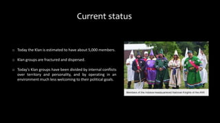 Current status
o Today the Klan is estimated to have about 5,000 members.
o Klan groups are fractured and dispersed.
o Today's Klan groups have been divided by internal conflicts
over territory and personality, and by operating in an
environment much less welcoming to their political goals.
 