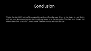 The Ku Klux Klan (KKK) is one of America's oldest and most feared groups. Driven by the dream of a world with
only one race. No matter where the Klan is, violence is sure to be the destination. They have been for over 130
years and continue in America's society today. They have become a symbol of crime.
Conclusion
 