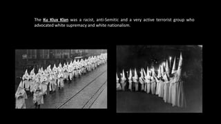 The Ku Klux Klan was a racist, anti-Semitic and a very active terrorist group who
advocated white supremacy and white nationalism.
 