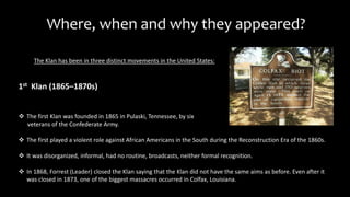 Where, when and why they appeared?
The Klan has been in three distinct movements in the United States:
 The first Klan was founded in 1865 in Pulaski, Tennessee, by six
veterans of the Confederate Army.
 The first played a violent role against African Americans in the South during the Reconstruction Era of the 1860s.
 It was disorganized, informal, had no routine, broadcasts, neither formal recognition.
 In 1868, Forrest (Leader) closed the Klan saying that the Klan did not have the same aims as before. Even after it
was closed in 1873, one of the biggest massacres occurred in Colfax, Louisiana.
1st Klan (1865–1870s)
 