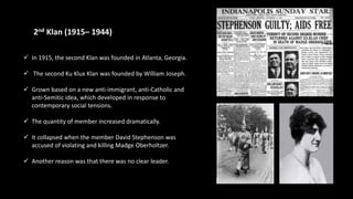 2nd Klan (1915– 1944))
 In 1915, the second Klan was founded in Atlanta, Georgia.
 The second Ku Klux Klan was founded by William Joseph.
 Grown based on a new anti-immigrant, anti-Catholic and
anti-Semitic idea, which developed in response to
contemporary social tensions.
 The quantity of member increased dramatically.
 It collapsed when the member David Stephenson was
accused of violating and killing Madge Oberholtzer.
 Another reason was that there was no clear leader.
 
