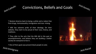 Convictions, Beliefs and Goals
† Restore America back to being a white and a nation free
from drugs, homosexuality, immigration and race- mixing.
† KKK has extreme pride of their ideology. On their
website, they claim to be proud of their race, history, and
traditions.
† They refer to the acts that the KKK did in the past as
accomplishments, and believe they are building a better
society for everyone to live in.
† One of their goals was prevent black people to vote.
 