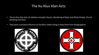 The Ku Klux Klan Acts
• The Ku Klux Klan Acts of rebellion included: Racism, Murdering of Black and White People, Church
bombing and more.
• They were a constant influence on Southern states trying to keep them from desegregation.
 