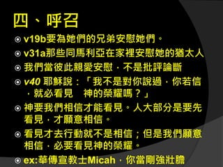 四、呼召
 v19b要為她們的兄弟安慰她們。
 v31a那些同馬利亞在家裡安慰她的猶太人
 我們當彼此親愛安慰，不是批評論斷
 v40 耶穌說：「我不是對你說過，你若信
，就必看見 神的榮耀嗎？」
 神要我們相信才能看見。人大部分是要先
看見，才願意相信。
 看見才去行動就不是相信；但是我們願意
相信，必要看見神的榮耀。
 ex:華傳宣教士Micah，你當剛強壯膽
 