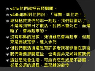  v41a他們就把石頭挪開。
 v44b耶穌對他們說：「解開，叫他走！」
 耶穌拯救我們的那一刻起，我們就復活了；
不是等到末日才復活。我們不會死亡，而是
睡了，會再起來的。
 沒有耶穌的拯救，死後雖然會再起來，但起
來是要被定罪，進入永死
 但我們復活後還是有許多老我和罪擋在前面
 我們需要挪開這些，也需要弟兄姊妹幫我們
 這就是教會生活，可能有惡臭或是不舒服，
卻是必須的過程，是耶穌的命令
 