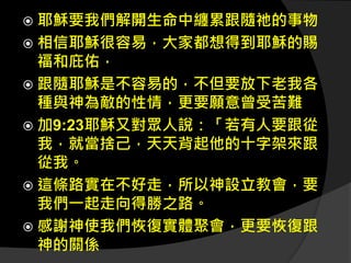  耶穌要我們解開生命中纏累跟隨祂的事物
 相信耶穌很容易，大家都想得到耶穌的賜
福和庇佑，
 跟隨耶穌是不容易的，不但要放下老我各
種與神為敵的性情，更要願意曾受苦難
 加9:23耶穌又對眾人說：「若有人要跟從
我，就當捨己，天天背起他的十字架來跟
從我。
 這條路實在不好走，所以神設立教會，要
我們一起走向得勝之路。
 感謝神使我們恢復實體聚會，更要恢復跟
神的關係
 