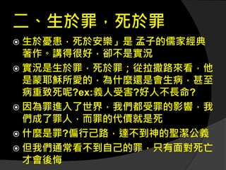 二、生於罪，死於罪
 生於憂患，死於安樂」是 孟子的儒家經典
著作。講得很好，卻不是實況
 實況是生於罪，死於罪；從拉撒路來看，他
是蒙耶穌所愛的，為什麼還是會生病，甚至
病重致死呢?ex:義人受害?好人不長命?
 因為罪進入了世界，我們都受罪的影響，我
們成了罪人，而罪的代價就是死
 什麼是罪?偏行己路，達不到神的聖潔公義
 但我們通常看不到自己的罪，只有面對死亡
才會後悔
 